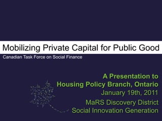 Mobilizing Private Capital for Public Good Canadian Task Force on Social Finance A Presentation to Housing Policy Branch, Ontario January 19th, 2011 MaRS Discovery District Social Innovation Generation 