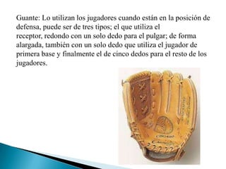 Guante: Lo utilizan los jugadores cuando están en la posición de
defensa, puede ser de tres tipos; el que utiliza el
receptor, redondo con un solo dedo para el pulgar; de forma
alargada, también con un solo dedo que utiliza el jugador de
primera base y finalmente el de cinco dedos para el resto de los
jugadores.
 