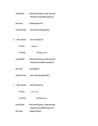 ScopeOf Work :Marine Boiler Repairing, Tanker shiprepair,
Fabrication and Installationpiping work.
Job Location :Sembawang ShipYard
Workdone Under : Soon FoongTechnology SdnBhd
16 Maincontractor : Harris Pye MarineLtd.
Duration : 1999-2001
Total Value : RM 2,500.000.00
ScopeOf Work :Marine Boiler Repairing, Tanker shiprepair,
Fabrication and Installationpiping work.
Job Location :Jurong Shipyard
Workdone Under : Soon FoongTechnology SdnBhd
17 Maincontractor : Harris PyeMarine Ltd.
Duration : 2001 - 2003
Total Value : RM 2,500.000.00
ScopeOf Work :Marine Boiler Repairing, Tanker shiprepair,
Fabrication and Installationpiping work.
Job Location : SingaporeShipyard
 