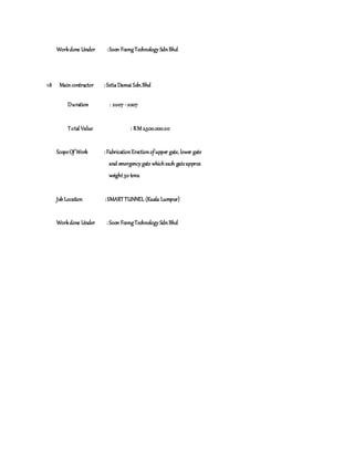 Workdone Under :Soon FoongTechnology SdnBhd
18 Maincontractor :SetiaDamai Sdn.Bhd
Duration : 2007 -2007
Total Value : RM 2,500.000.00
ScopeOf Work :FabricationErectionofupper gate, lower gate
and emergency gate whicheach gateapprox
weight30 tons.
Job Location :SMARTTUNNEL (Kuala Lumpur)
Workdone Under :Soon FoongTechnology SdnBhd
 
