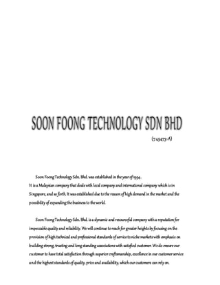 (745473-A)
SoonFoongTechnologySdn. Bhd. wasestablished inthe yearof1994.
It isa Malaysiancompanythatdealswith local companyand international company which isin
Singapore, and so forth. It wasestablished due tothe reasonofhighdemand inthe marketand the
possibilityof expandingthebusinessto theworld.
SoonFoongTechnologySdn. Bhd. isa dynamic and resourceful companywitha reputationfor
impeccablequalityand reliability. We will continue toreachforgreater heightsbyfocusing onthe
provisionofhigh technicaland professional standardsofservicetoniche marketswith emphasis on
building strong, trusting and long standing associationswith satisfiedcustomer. Wedo ensureour
customer to have total satisfactionthrough superiorcraftsmanship, excellence inour customerservice
and the higheststandardsofquality, priceand availability, whichourcustomers canrelyon.
 