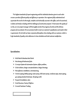 The highest standardsofexpertengineering and the individual attentiongivento eachorder
ensurea productoffinestquality and efficiencyinoperation. Our engineers fullyunderstandand
appreciate theneedto be thorough, complete andtechnically accurateinthe office, and tobepractical,
realistic and timelyindealing with the challengesofconstructionprojects. Tobestassure the qualityof
works, ourownprojectmanager willthoroughlymonitor the progress of worksand thedelivery
progressofour products. We are precision-built tomeetourcustomer’sspecificationand made totheir
requirements. We dohold our basic corporate philosophies whendealing with ourcustomer, which is
high standards of quality, strict adherence to time schedulesandtotalcustomersatisfaction.
Specialization:
 Mild Steel &StainlessSteelWork
 Machining &Mechanical Jobs
 ConveyerSystem&AutomationSystem, define problem,
 Selectsolution, design conceptualization, designdrawings,
 Manufacture, installation, commissioning.
 Interior piping (Utilitypiping:waterpump, chillwater pump, condenser pipe, steam piping,
gas piping standard steelpipe all piping work)
 Repair&Installation valve
 Steel Structure, FactoryPlatform
 General HardwareTrading
OUR PURPOSE
 