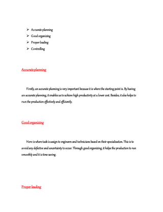  Accurate planning
 Good organizing
 Properleading
 Controlling
Accurateplanning
Firstly, anaccurate planningis veryimportant becauseit is wherethe starting point is. Byhaving
an accurate planning, itenablesustoachieve high productivityat a lower cost. Besides, italsohelpsto
runthe productioneffectivelyand efficiently.
Goodorganizing
Here iswheretaskisassignto engineers and technicians based ontheir specialization. This is to
avoidanydefective and uncertaintytooccur. Through goodorganizing, it helps the productionto run
smoothlyand it istime saving.
Proper leading
 