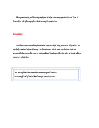 Though motivating anddirecting employees, it helps to ensureproper installation. Thus, it
loweredtheriskofhavingdefectswhile running the production
Controlling
In order to ensure smoothimplementation, everyactivityis being monitored. All productsare
carefullyexamined before delivering it to the customers. We do makesure that ourtasksare
accomplished as planned inordertomeet deadlines. We alsoprovidesafter salesservices to achieve
customerssatisfaction.
We areconfidentthatcohesivebusinessstrategywillresultin
Increasinglylevel of Marketplace leverage, lowered costand
Increased profitabilityforcustomers.
 