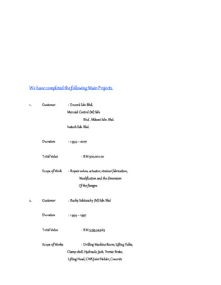 We havecompletedthefollowing MainProjects.
1. Customer : EncordSdn Bhd,
Mercoid Control (M) Sdn
Bhd, Mikuni Sdn.Bhd.
IvatechSdn Bhd.
Duration : 1994 –2007
Total Value : RM 500,000.00
Scope ofWork : Repairvalves, actuator, strainerfabrication,
Modification andthedimension
Oftheflanges.
2. Customer : Bachy Soletanchy (M)Sdn Bhd
Duration : 1994 –1997
Total Value : RM 3,535,549.65
Scope ofWorks : Drilling MachineBoom, Lifting Folks,
Clampshell, Hydraulic Jack, Tremie Brake,
Lifting Head,CWSJoint Holder,Concrete
 