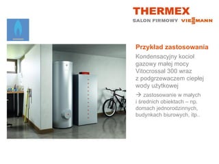 Przykład zastosowania
Kondensacyjny kocioł
gazowy małej mocy
Vitocrossal 300 wraz
z podgrzewaczem ciepłej
wody użytkowej
 zastosowanie w małych
i średnich obiektach – np.
domach jednorodzinnych,
budynkach biurowych, itp..
 