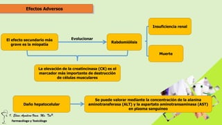 Efectos Adversos
El efecto secundario más
grave es la miopatía
Rabdomiólisis
Evolucionar
Insuficiencia renal
Muerte
La elevación de la creatincinasa (CK) es el
marcador más importante de destrucción
de células musculares
Daño hepatocelular
Se puede valorar mediante la concentración de la alanina
aminotransferasa (ALT) y la aspartato aminotransaminasa (AST)
en plasma sanguíneo
 