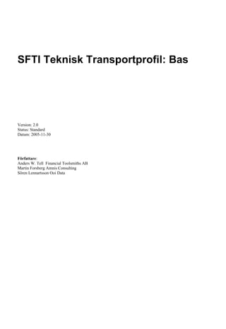 SFTI Teknisk Transportprofil: Bas




Version: 2.0
Status: Standard
Datum: 2005-11-30




Författare:
Anders W. Tell Financial Toolsmiths AB
Martin Forsberg Amnis Consulting
Sören Lennartsson Ooi Data
 