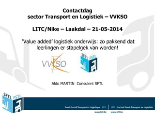 Contactdag
sector Transport en Logistiek – VVKSO
LITC/Nike – Laakdal – 21-05-2014
‘Value added’ logistiek onderwijs: zo pakkend dat
leerlingen er stapelgek van worden!
Aldo MARTIN Consulent SFTL
•
 
