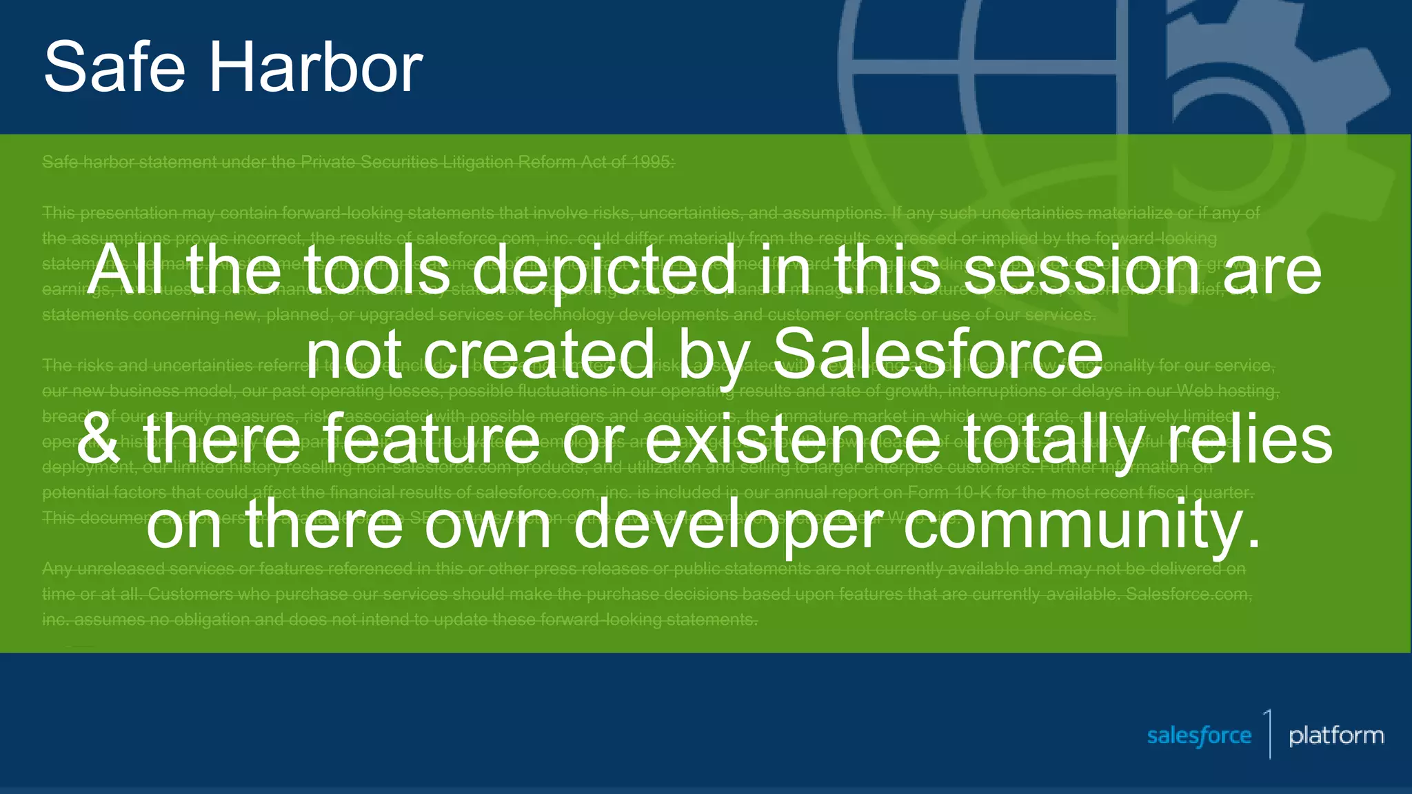 Safe Harbor
Safe harbor statement under the Private Securities Litigation Reform Act of 1995:
This presentation may contain forward-looking statements that involve risks, uncertainties, and assumptions. If any such uncertainties materialize or if any of
the assumptions proves incorrect, the results of salesforce.com, inc. could differ materially from the results expressed or implied by the forward-looking
statements we make. All statements other than statements of historical fact could be deemed forward-looking, including any projections of subscriber growth,
earnings, revenues, or other financial items and any statements regarding strategies or plans of management for future operations, statements of belief, any
statements concerning new, planned, or upgraded services or technology developments and customer contracts or use of our services.
The risks and uncertainties referred to above include – but are not limited to – risks associated with developing and delivering new functionality for our service,
our new business model, our past operating losses, possible fluctuations in our operating results and rate of growth, interruptions or delays in our Web hosting,
breach of our security measures, risks associated with possible mergers and acquisitions, the immature market in which we operate, our relatively limited
operating history, our ability to expand, retain, and motivate our employees and manage our growth, new releases of our service and successful customer
deployment, our limited history reselling non-salesforce.com products, and utilization and selling to larger enterprise customers. Further information on
potential factors that could affect the financial results of salesforce.com, inc. is included in our annual report on Form 10-K for the most recent fiscal quarter.
This document and others are available on the SEC Filings section of the Investor Information section of our Web site.
Any unreleased services or features referenced in this or other press releases or public statements are not currently available and may not be delivered on
time or at all. Customers who purchase our services should make the purchase decisions based upon features that are currently available. Salesforce.com,
inc. assumes no obligation and does not intend to update these forward-looking statements.
All the tools depicted in this session are
not created by Salesforce
& there feature or existence totally relies
on there own developer community.
 