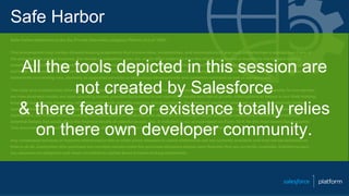 Safe Harbor
Safe harbor statement under the Private Securities Litigation Reform Act of 1995:
This presentation may contain forward-looking statements that involve risks, uncertainties, and assumptions. If any such uncertainties materialize or if any of
the assumptions proves incorrect, the results of salesforce.com, inc. could differ materially from the results expressed or implied by the forward-looking
statements we make. All statements other than statements of historical fact could be deemed forward-looking, including any projections of subscriber growth,
earnings, revenues, or other financial items and any statements regarding strategies or plans of management for future operations, statements of belief, any
statements concerning new, planned, or upgraded services or technology developments and customer contracts or use of our services.
The risks and uncertainties referred to above include – but are not limited to – risks associated with developing and delivering new functionality for our service,
our new business model, our past operating losses, possible fluctuations in our operating results and rate of growth, interruptions or delays in our Web hosting,
breach of our security measures, risks associated with possible mergers and acquisitions, the immature market in which we operate, our relatively limited
operating history, our ability to expand, retain, and motivate our employees and manage our growth, new releases of our service and successful customer
deployment, our limited history reselling non-salesforce.com products, and utilization and selling to larger enterprise customers. Further information on
potential factors that could affect the financial results of salesforce.com, inc. is included in our annual report on Form 10-K for the most recent fiscal quarter.
This document and others are available on the SEC Filings section of the Investor Information section of our Web site.
Any unreleased services or features referenced in this or other press releases or public statements are not currently available and may not be delivered on
time or at all. Customers who purchase our services should make the purchase decisions based upon features that are currently available. Salesforce.com,
inc. assumes no obligation and does not intend to update these forward-looking statements.
All the tools depicted in this session are
not created by Salesforce
& there feature or existence totally relies
on there own developer community.
 