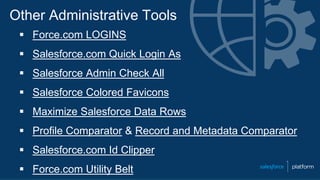 Other Administrative Tools
 Force.com LOGINS
 Salesforce.com Quick Login As
 Salesforce Admin Check All
 Salesforce Colored Favicons
 Maximize Salesforce Data Rows
 Profile Comparator & Record and Metadata Comparator
 Salesforce.com Id Clipper
 Force.com Utility Belt
 