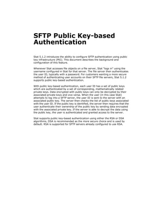 SFTP Public Key-based
Authentication

Stat 5.1.2 introduces the ability to configure SFTP authentication using public
key infrastructure (PKI). This document describes the background and
configuration of this feature.

Whenever Stat accesses file objects on a file server, Stat logs in using the
username configured in Stat for that server. The file server then authenticates
the user ID, typically with a password. For customers wanting a more secure
method of authenticating user accounts on their SFTP file servers, Stat 5.1.2
supports public key-based authentication.

With public key-based authentication, each user ID has a set of public keys
which are authenticated by a set of corresponding, mathematically related
private keys. Data encrypted with public keys can only be decrypted by their
associated private keys and vice versa. When the user (in this case Stat)
attempts to log into a SFTP server, the user ID is sent to the server with an
associated public key. The server then