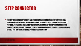 SFTP CONNECTOR
• THE SFTP CONNECTOR IMPLEMENTS A SECURE FILE TRANSPORT CHANNEL SOTHAT YOUR MULE
APPLICATION CAN EXCHANGE FILES WITH EXTERNAL RESOURCES. SFTP USES THE SSH SECURITY
PROTOCOL TO TRANSFER MESSAGES. YOU CAN IMPLEMENT THE SFTP ENDPOINT AS AN INBOUND
ENDPOINT WITH A ONE-WAY EXCHANGE PATTERN, OR AS AN OUTBOUND ENDPOINT CONFIGURED FOR
EITHER A ONE-WAY OR REQUEST-RESPONSE EXCHANGE PATTERN.
PRUDHVI
 