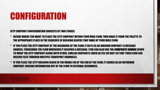 CONFIGURATION
SFTP ENDPOINT CONFIGURATION CONSISTS OF TWO STAGES:
• DECIDE WHERE YOU WANT TO PLACE THE SFTP ENDPOINT WITHIN YOUR MULE FLOW, THEN DRAG IT FROM THE PALETTE TO
THE APPROPRIATE PLACE IN THE SEQUENCE OF BUILDING BLOCKS THAT MAKE UP YOUR MULE FLOW.
• IF YOU PLACE THE SFTP ENDPOINT AT THE BEGINNING OF THE FLOW, ITACTS AS AN INBOUND ENDPOINT (A MESSAGE
SOURCE), TRIGGERING THE FLOW WHENEVER IT RECEIVES A MESSAGE. (YOU CAN ALSO USE THE COMPOSITE SOURCE SCOPE
TO WRAP THE SFTP ENDPOINT ALONG WITH OTHER, SIMILAR ENDPOINTS (SUCH AS FILE OR UDP) SO THAT YOUR FLOW CAN
RECEIVE FILES THROUGH MULTIPLE TRANSPORT CHANNELS).
• IF YOU PLACE THE SFTP BUILDING BLOCK IN THE MIDDLE OR AT THE ENDOF THE FLOW, IT SERVES AS AN OUTBOUND
ENDPOINT, PASSING INFORMATION OUT OF THE FLOW TO EXTERNAL RESOURCES.
PRUDHVI
 