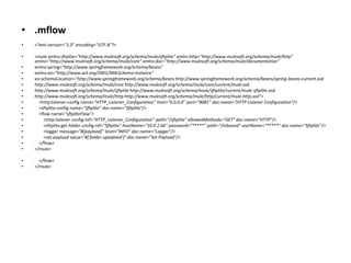 • .mflow
• <?xml version="1.0" encoding="UTF-8"?>
• <mule xmlns:sftplite="http://www.mulesoft.org/schema/mule/sftplite" xmlns:http="http://www.mulesoft.org/schema/mule/http"
xmlns="http://www.mulesoft.org/schema/mule/core" xmlns:doc="http://www.mulesoft.org/schema/mule/documentation"
• xmlns:spring="http://www.springframework.org/schema/beans"
• xmlns:xsi="http://www.w3.org/2001/XMLSchema-instance"
• xsi:schemaLocation="http://www.springframework.org/schema/beans http://www.springframework.org/schema/beans/spring-beans-current.xsd
• http://www.mulesoft.org/schema/mule/core http://www.mulesoft.org/schema/mule/core/current/mule.xsd
• http://www.mulesoft.org/schema/mule/sftplite http://www.mulesoft.org/schema/mule/sftplite/current/mule-sftplite.xsd
• http://www.mulesoft.org/schema/mule/http http://www.mulesoft.org/schema/mule/http/current/mule-http.xsd">
• <http:listener-config name="HTTP_Listener_Configuration" host="0.0.0.0" port="8081" doc:name="HTTP Listener Configuration"/>
• <sftplite:config name="Sftplite" doc:name="Sftplite"/>
• <flow name="sftpliteFlow">
• <http:listener config-ref="HTTP_Listener_Configuration" path="/sftplite" allowedMethods="GET" doc:name="HTTP"/>
• <sftplite:get-folder config-ref="Sftplite" hostName="10.0.1.66" password="*****" path="/inbound" userName="*****" doc:name="Sftplite"/>
• <logger message="#[payload]" level="INFO" doc:name="Logger"/>
• <set-payload value="#['folder upadated']" doc:name="Set Payload"/>
• </flow>
• </mule>
• </flow>
• </mule>
 