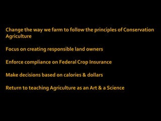 Change the way we farm to follow the principles of Conservation
Agriculture
Focus on creating responsible land owners
Enforce compliance on Federal Crop Insurance
Make decisions based on calories & dollars
Return to teaching Agriculture as an Art & a Science
 