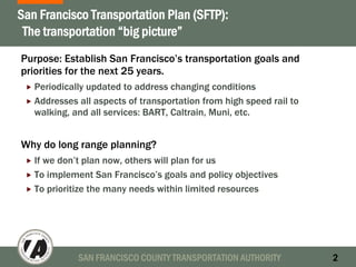 SAN FRANCISCO COUNTY TRANSPORTATION AUTHORITY 2
San Francisco Transportation Plan (SFTP):
The transportation “big picture”
Purpose: Establish San Francisco’s transportation goals and
priorities for the next 25 years.
Periodically updated to address changing conditions
Addresses all aspects of transportation from high speed rail to
walking, and all services: BART, Caltrain, Muni, etc.
Why do long range planning?
If we don’t plan now, others will plan for us
To implement San Francisco’s goals and policy objectives
To prioritize the many needs within limited resources
 