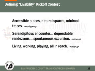 SAN FRANCISCO COUNTY TRANSPORTATION AUTHORITY 25
Defining “Livability” Kickoff Contest
Accessible places, natural spaces, minimal
traces. –winning entry
Serendipitous encounter… dependable
rendezvous… spontaneous excursion. –runner-up
Living, working, playing, all in reach. –runner-up
 