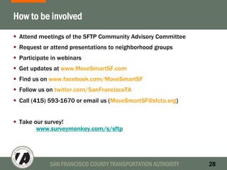 SAN FRANCISCO COUNTY TRANSPORTATION AUTHORITY 28
How to be involved
Attend meetings of the SFTP Community Advisory Committee
Request or attend presentations to neighborhood groups
Participate in webinars
Get updates at www.MoveSmartSF.com
Find us on www.facebook.com/MoveSmartSF
Follow us on twitter.com/SanFranciscoTA
Call (415) 593-1670 or email us (MoveSmartSF@sfcta.org)
Take our survey!
www.surveymonkey.com/s/sftp
 