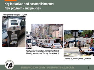 SAN FRANCISCO COUNTY TRANSPORTATION AUTHORITY 7
Key initiatives and accomplishments:
New programs and policies
Parking policy changes - SFpark
Peak period congestion management study –
Mobility, Access, and Pricing Study (MAPS)
Streets as public spaces - parklets
 