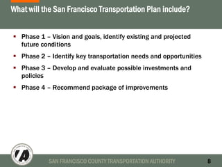 SAN FRANCISCO COUNTY TRANSPORTATION AUTHORITY 8
What will the San Francisco Transportation Plan include?
Phase 1 – Vision and goals, identify existing and projected
future conditions
Phase 2 – Identify key transportation needs and opportunities
Phase 3 – Develop and evaluate possible investments and
policies
Phase 4 – Recommend package of improvements
 