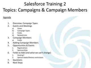 Salesforce Training 2
Topics: Campaigns & Campaign Members
Agenda
1. Overview: Campaign Types
2. Events and Meetings
a) Views
b) Campaign Types
c) Fields
d) Related Lists
3. Campaign Members
a) Fields
4. Adding Campaign Members
5. Opportunities & Events
1. Registrations
2. Sponsorships
6. Fields to Add (and what we can’t change)
1. Hosting?
2. Special needs/Dietary restrictions
7. Questions
8. Next Steps
 