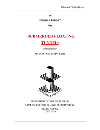 Submerged Floating Tunnel
________________________________________________________________________
1
A
SEMINAR REPORT
On
” SUBMERGED FLOATING
TUNNEL”
SUBMITTED BY
Mr. SHANTANU SANJAY PATIL
DEPARTMENT OF CIVIL ENGINEERING
S.S.V.P.S.’s B.S.DEORE COLLEGE OF ENGINEERING,
DHULE- 424 005
2015-2016
 