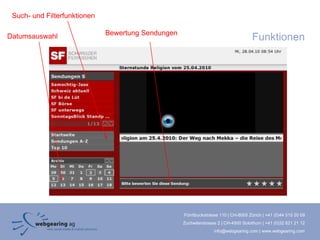 Such- und Filterfunktionen

                              Bewertung Sendungen
Datumsauswahl                                                                         Funktionen




                                                    Förrlibuckstrasse 110 | CH-8005 Zürich | +41 (0)44 515 20 09
                                                    Zuchwilerstrasse 2 | CH-4500 Solothurn | +41 (0)32 621 21 12
                                                                   info@webgearing.com | www.webgearing.com
 
