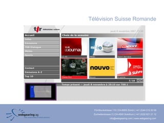 Télévision Suisse Romande




  Förrlibuckstrasse 110 | CH-8005 Zürich | +41 (0)44 515 20 09
 Zuchwilerstrasse 2 | CH-4500 Solothurn | +41 (0)32 621 21 12
                info@webgearing.com | www.webgearing.com
 