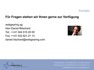 Kontakt
Für Fragen stehen wir Ihnen gerne zur Verfügung

webgearing ag
Herr Daniel Ritschard
Tel.: ++41 044 515 20 09
Fax: ++41 032 621 21 13
daniel.ritschard@webgearing.com




                                  Förrlibuckstrasse 110 | CH-8005 Zürich | +41 (0)44 515 20 09
                                  Zuchwilerstrasse 2 | CH-4500 Solothurn | +41 (0)32 621 21 12
                                                 info@webgearing.com | www.webgearing.com
 