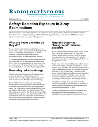 RadiologyInfo.org                                                                                             July 8, 2009


Safety: Radiation Exposure in X-ray
Examinations
This information is reviewed by a physician with expertise in the area presented and is further reviewed by committees
from the American College of Radiology (ACR) and the Radiological Society of North America (RSNA), comprising
physicians with expertise in several radiologic areas.


What are x-rays and what do                                       Naturally-occurring
they do?                                                          "background" radiation
X-rays are forms of radiant energy, like light or radio
                                                                  exposure
waves. Unlike light, x-rays can penetrate the body, which         We are exposed to radiation from natural sources all the
allows a radiologist to produce pictures of internal              time. The average person in the U.S. receives an
structures. The radiologist can view these on                     effective dose of about 3 mSv per year from naturally
photographic film or on a TV or computer monitor.                 occurring radioactive materials and cosmic radiation
X-ray examinations provide valuable information about             from outer space. These natural "background" doses vary
your health and play an important role in helping your            throughout the country.
doctor make an accurate diagnosis. In some cases x-rays           People living in the plateaus of Colorado or New Mexico
are used to assist with the placement of tubes or other           receive about 1.5 mSv more per year than those living
devices in the body or with other therapeutic procedures.         near sea level. The added dose from cosmic rays during a
                                                                  coast-to-coast round trip flight in a commercial airplane
Measuring radiation dosage                                        is about 0.03 mSv. Altitude plays a big role, but the
                                                                  largest source of background radiation comes from radon
The scientific unit of measurement for radiation dose,            gas in our homes (about 2 mSv per year). Like other
commonly referred to as effective dose, is the
                                                                  sources of background radiation, exposure to radon
millisievert (mSv). Other radiation dose measurement
                                                                  varies widely from one part of the country to another.
units include rad, rem, Roentgen, Sievert, and Gray.
                                                                  To explain it in simple terms, we can compare the
Because different tissues and organs have varying                 radiation exposure from one chest x-ray as equivalent to
sensitivity to radiation exposure, the actual radiation risk
                                                                  the amount of radiation exposure one experiences from
to different parts of the body from an x-ray procedure
                                                                  our natural surroundings in 10 days.
varies. The term effective dose is used when referring to
the radiation risk averaged over the entire body. The             Following are comparisons of effective radiation dose
effective dose accounts for the relative sensitivities of the     with background radiation exposure for several
different tissues exposed. More importantly, it allows for        radiological procedures described within this Web site:
quantification of risk and comparison to more familiar
sources of exposure that range from natural background
radiation to radiographic medical procedures.




July 8, 2009                                                Safety: Radiation Exposure in X-ray Examinations; 1 of 4
Copyright © 2009 Radiological Society of North America (RSNA)                     RadiologyInfo: RadiologyInfo.org
 