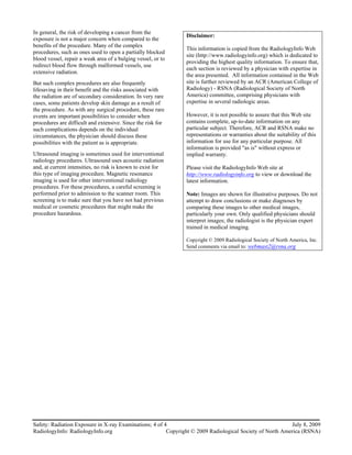 In general, the risk of developing a cancer from the
                                                              Disclaimer:
exposure is not a major concern when compared to the
benefits of the procedure. Many of the complex
                                                              This information is copied from the RadiologyInfo Web
procedures, such as ones used to open a partially blocked
                                                              site (http://www.radiologyinfo.org) which is dedicated to
blood vessel, repair a weak area of a bulging vessel, or to
                                                              providing the highest quality information. To ensure that,
redirect blood flow through malformed vessels, use
                                                              each section is reviewed by a physician with expertise in
extensive radiation.
                                                              the area presented. All information contained in the Web
But such complex procedures are also frequently               site is further reviewed by an ACR (American College of
lifesaving in their benefit and the risks associated with     Radiology) - RSNA (Radiological Society of North
the radiation are of secondary consideration. In very rare    America) committee, comprising physicians with
cases, some patients develop skin damage as a result of       expertise in several radiologic areas.
the procedure. As with any surgical procedure, these rare
events are important possibilities to consider when           However, it is not possible to assure that this Web site
procedures are difficult and extensive. Since the risk for    contains complete, up-to-date information on any
such complications depends on the individual                  particular subject. Therefore, ACR and RSNA make no
circumstances, the physician should discuss these             representations or warranties about the suitability of this
possibilities with the patient as is appropriate.             information for use for any particular purpose. All
                                                              information is provided "as is" without express or
Ultrasound imaging is sometimes used for interventional       implied warranty.
radiology procedures. Ultrasound uses acoustic radiation
and, at current intensities, no risk is known to exist for    Please visit the RadiologyInfo Web site at
this type of imaging procedure. Magnetic resonance            http://www.radiologyinfo.org to view or download the
imaging is used for other interventional radiology            latest information.
procedures. For these procedures, a careful screening is
performed prior to admission to the scanner room. This        Note: Images are shown for illustrative purposes. Do not
screening is to make sure that you have not had previous      attempt to draw conclusions or make diagnoses by
medical or cosmetic procedures that might make the            comparing these images to other medical images,
procedure hazardous.                                          particularly your own. Only qualified physicians should
                                                              interpret images; the radiologist is the physician expert
                                                              trained in medical imaging.

                                                              Copyright © 2009 Radiological Society of North America, Inc.
                                                              Send comments via email to: webmast2@rsna.org




Safety: Radiation Exposure in X-ray Examinations; 4 of 4                                                  July 8, 2009
RadiologyInfo: RadiologyInfo.org                        Copyright © 2009 Radiological Society of North America (RSNA)
 