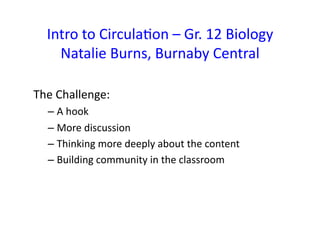 Intro 
to 
Circula&on 
– 
Gr. 
12 
Biology 
Natalie 
Burns, 
Burnaby 
Central 
The 
Challenge: 
– A 
hook 
– More 
discussion 
– Thinking 
more 
deeply 
about 
the 
content 
– Building 
community 
in 
the 
classroom 
 