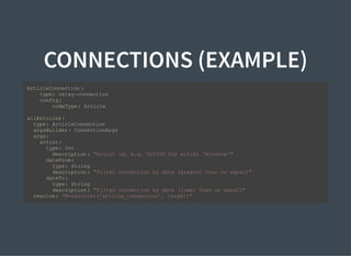 CONNECTIONS (EXAMPLE)
ArticleConnection :
type: relay-connection
config:
nodeType: Article
allArticles:
type: ArticleConnection
argsBuilder: ConnectionArgs
args:
artist:
type: Int
description: "Artist id, e.g. 525338 for artist 'Rihanna'"
dateFrom:
type: String
description: "Filter connection by date (greater than or equal)"
dateTo:
type: String
description: "Filter connection by date (lower than or equal)"
resolve: "@=resolver('article_connection', [args])"
 