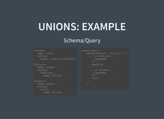 UNIONS: EXAMPLE
Schema/Query
Content:
type: union
config:
types: [Article,Product]
Article:
type: object
fields:
headline:
type: String!
Product:
type: object
fields:
title:
type: String!
query Root {
content(artist: "Rihanna") {
... on Article {
__typename
id
headline
}
... on Product {
__typename
id
title
}
}
}
 