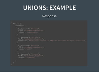 UNIONS: EXAMPLE
Response
{
"data": {
"content": [
{
"__typename": "Product",
"id": "QXJ0aWNsZToyMzc4OTI=" ,
"title": "Unapologetic"
},
{
"__typename": "Article",
"id": "QXJ0aWNsZToyMzgyMjg=" ,
"headline": "ECHO 2017: Rihanna ist fÃŒr den deutschen Musikpreis nominiert"
},
{
"__typename": "Product",
"id": "QXJ0aWNsZToyMzgyMjU=" ,
"title": "ANTI"
},
{
"__typename": "Product",
"id": "QXJ0aWNsZToyMzgyMjY=" ,
"title": "Diamonds"
}
]
}
}
 