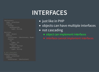 INTERFACES
just like in PHP
objects can have multiple interfaces
not cascading
object can implement interfaces
interface cannot implement interfaces
SeoContent:
type: interface
config:
fields:
seoKeywords:
type: String
Article:
type: object
config:
interfaces: [SeoContent, Node]
fields:
id:
type: ID!
headline:
type: String!
seoKeywords:
type: String
# NOT POSSIBLE
OtherInterface:
type: interface
config:
interfaces: [SeoContent]
 