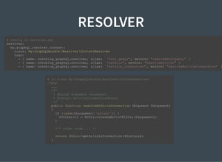 RESOLVER
# config in services.yml
services:
my.graphql.resolver.content:
class: MyGraphQlBundle ResolverContentResolver
tags:
- { name: overblog_graphql.resolver, alias: "root_query", method: "resolveRootQuery" }
- { name: overblog_graphql.resolver, alias: "article", method: "resolveArticle" }
- { name: overblog_graphql.resolver, alias: "article_connection" , method: "resolveArticleConnection" }
# in class MyGraphQlBundleResolverContentResolver
<?php
...
/**
* @param Argument $argument
* @return ArticleConnectionObject
*/
public function resolveArticleConnection (Argument $argument)
{
if (isset($argument['artist']) {
$filters[] = $this->createArtistFilter($argument);
}
/** other code ... */
return $this->getArticleConnection($filters);
}
 