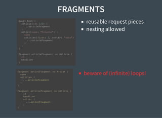 FRAGMENTS
reusable request pieces
nesting allowed
beware of (infinite) loops!
query Root {
article(id: 123) {
...articleFragment
}
artist(name: "Rihanna") {
name
articles( first: 2, sortBy: "date")
...articleFragment
}
}
}
fragment articleFragment on Article {
id
headline
}
fragment artistFragment on Artist {
name
articles {
...articleFragment
}
}
fragment articleFragment on Article {
id
headline
artist {
...artistFragment
}
}
 