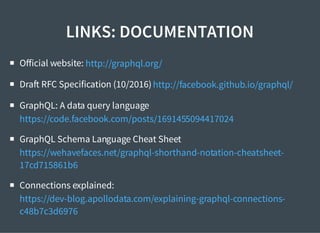 LINKS: DOCUMENTATION
Oﬀicial website:
Dra RFC Specification (10/2016)
GraphQL: A data query language
GraphQL Schema Language Cheat Sheet
Connections explained:
http://graphql.org/
http://facebook.github.io/graphql/
https://code.facebook.com/posts/1691455094417024
https://wehavefaces.net/graphql-shorthand-notation-cheatsheet-
17cd715861b6
https://dev-blog.apollodata.com/explaining-graphql-connections-
c48b7c3d6976
 