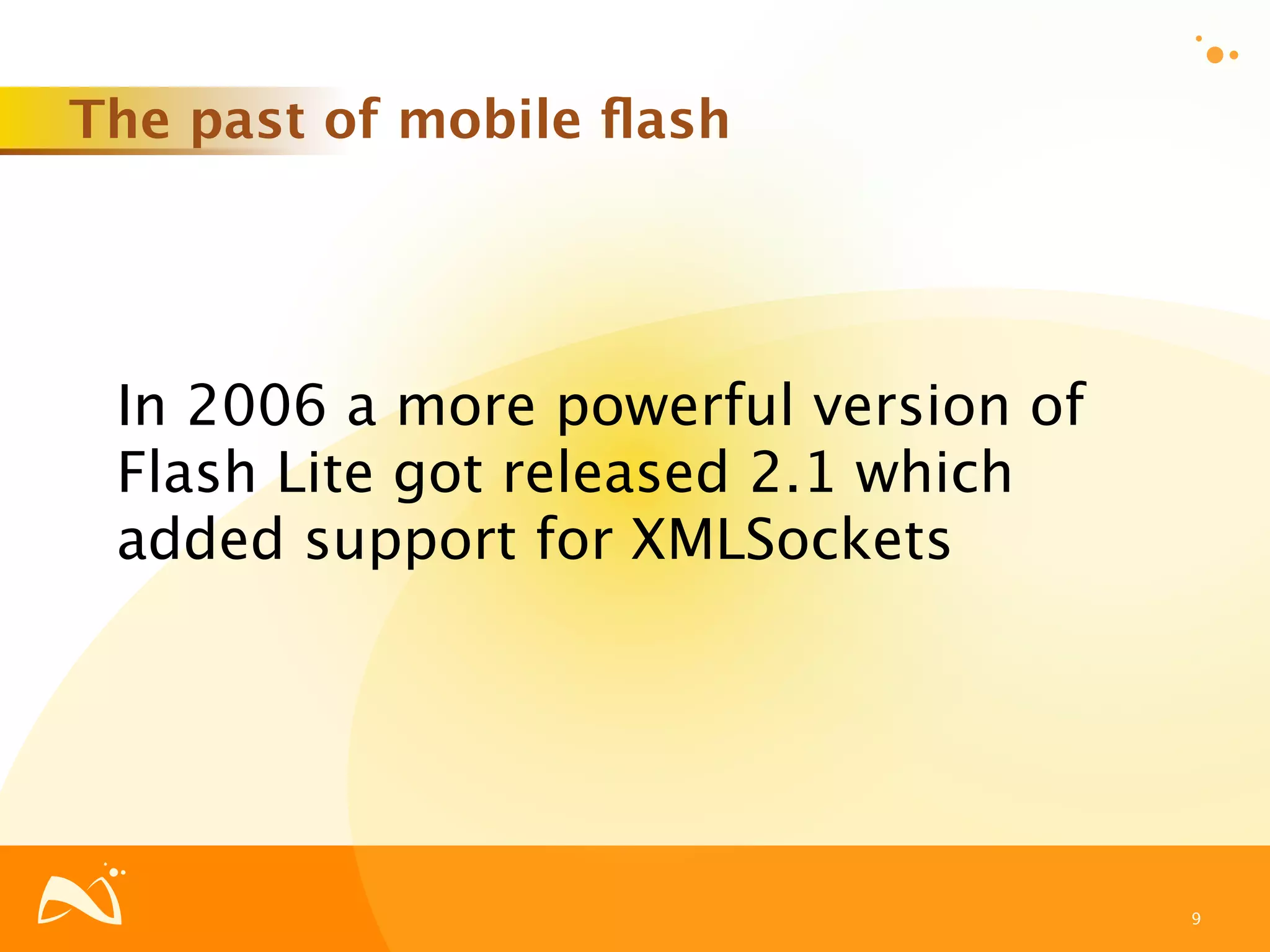 The past of mobile ﬂash




 In 2006 a more powerful version of
 Flash Lite got released 2.1 which
 added support for XMLSockets




                                      9
 