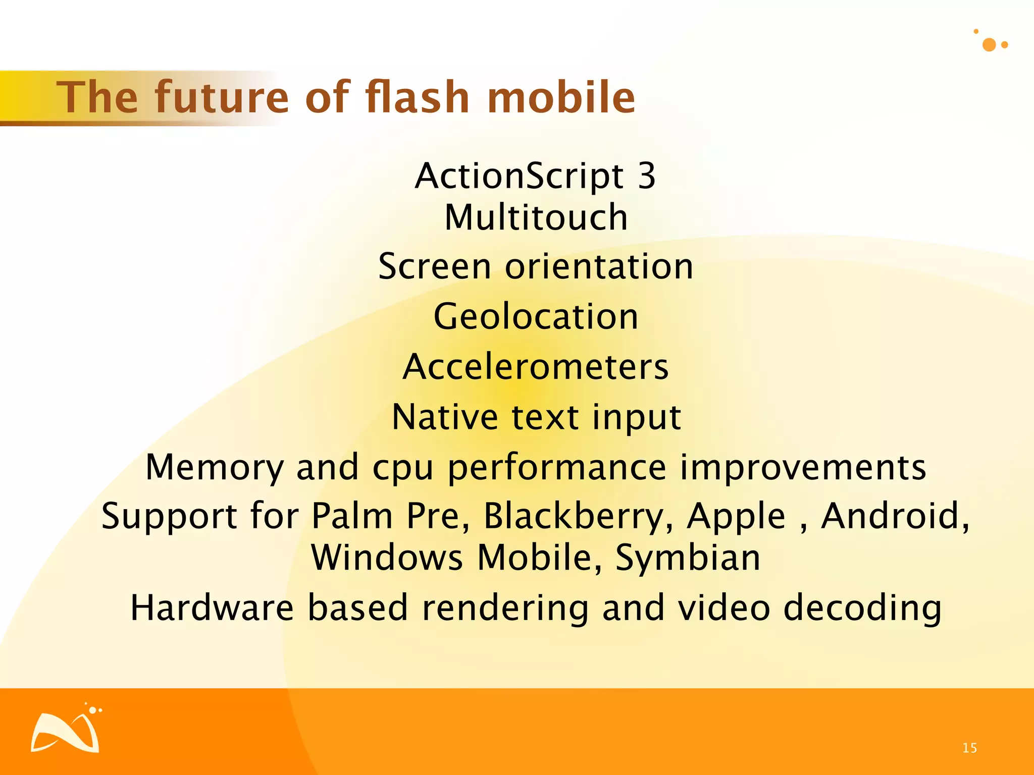 The future of ﬂash mobile
                   ActionScript 3
                     Multitouch
                 Screen orientation
                    Geolocation
                  Accelerometers
                  Native text input
   Memory and cpu performance improvements
 Support for Palm Pre, Blackberry, Apple , Android,
             Windows Mobile, Symbian
  Hardware based rendering and video decoding


                                                  15
 