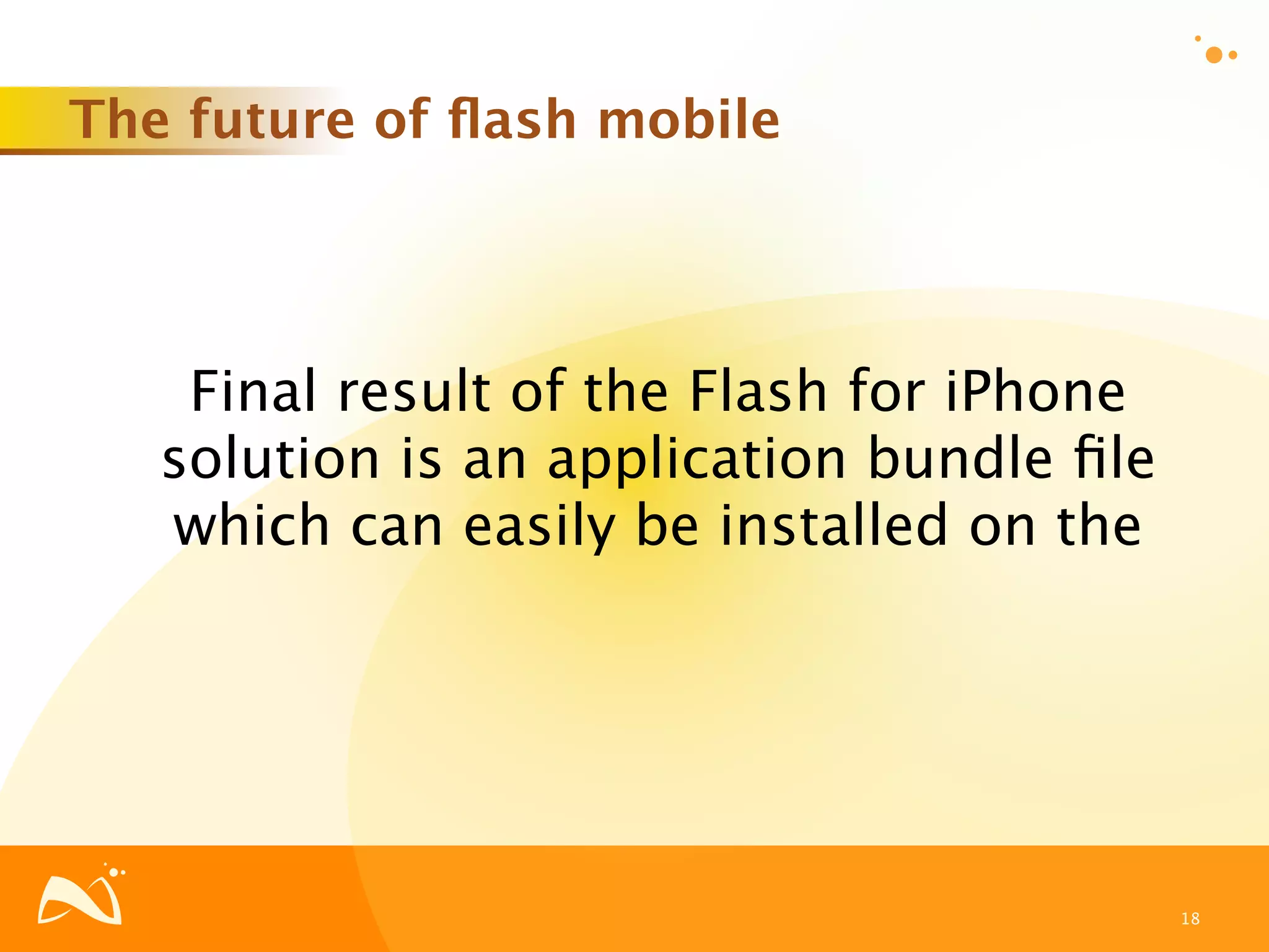 The future of ﬂash mobile




    Final result of the Flash for iPhone
   solution is an application bundle ﬁle
   which can easily be installed on the




                                           18
 