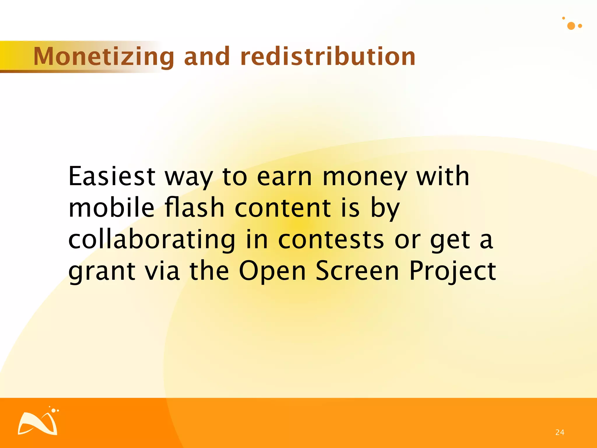 Monetizing and redistribution



  Easiest way to earn money with
  mobile ﬂash content is by
  collaborating in contests or get a
  grant via the Open Screen Project




                                       24
 