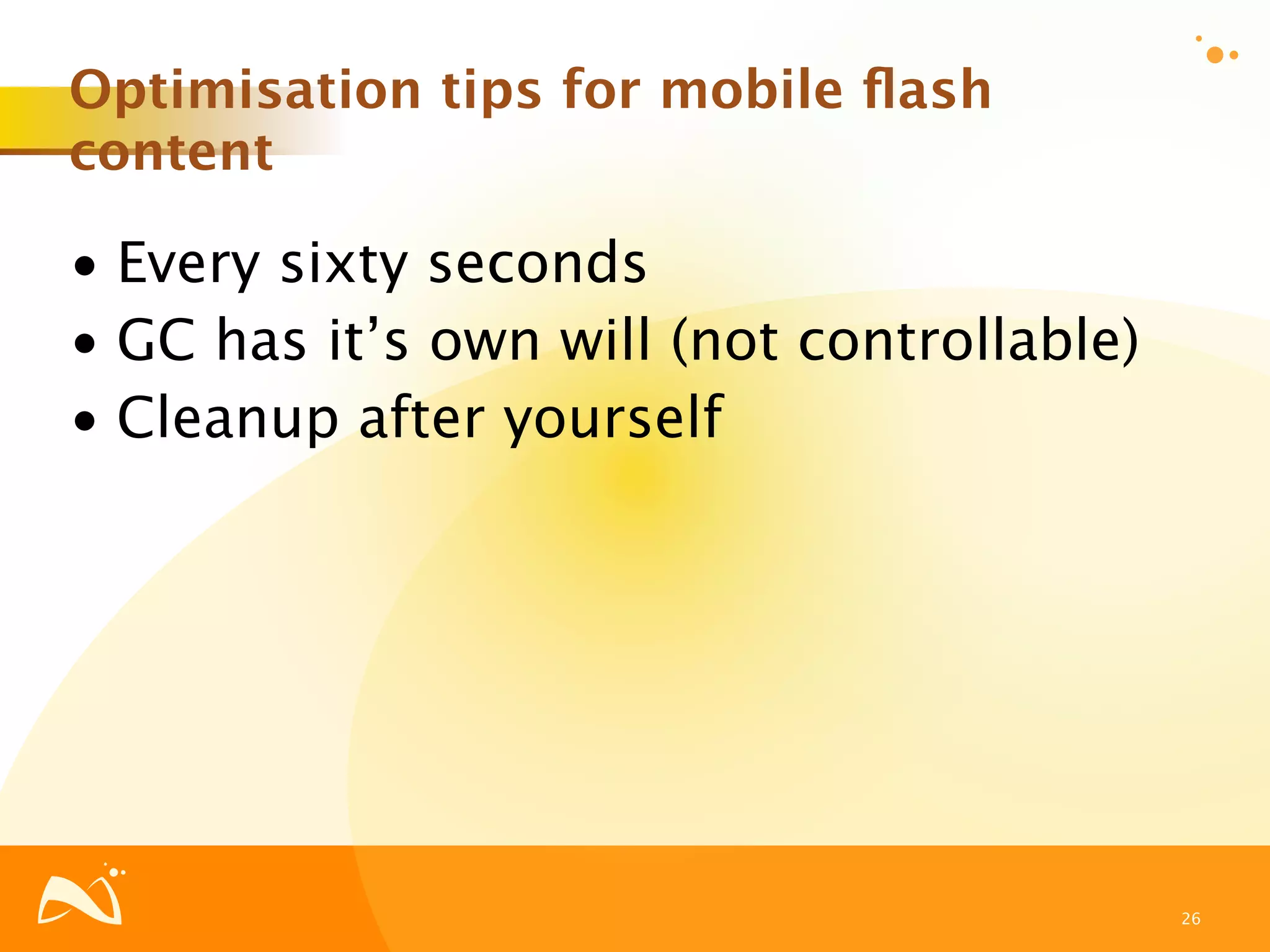 Optimisation tips for mobile ﬂash
content

• Every sixty seconds
• GC has it’s own will (not controllable)
• Cleanup after yourself




                                            26
 