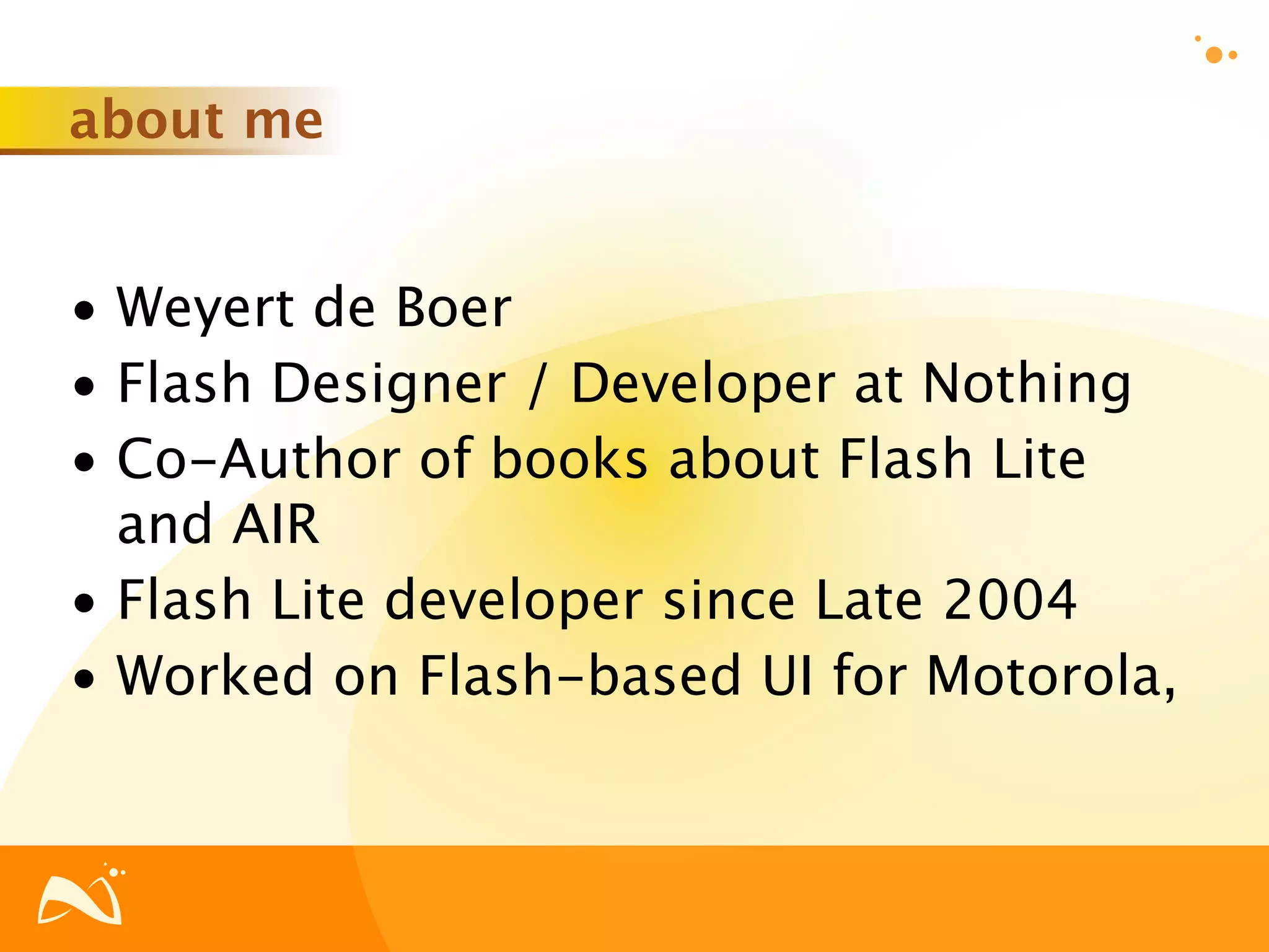 about me


• Weyert de Boer
• Flash Designer / Developer at Nothing
• Co-Author of books about Flash Lite
  and AIR
• Flash Lite developer since Late 2004
• Worked on Flash-based UI for Motorola,
 