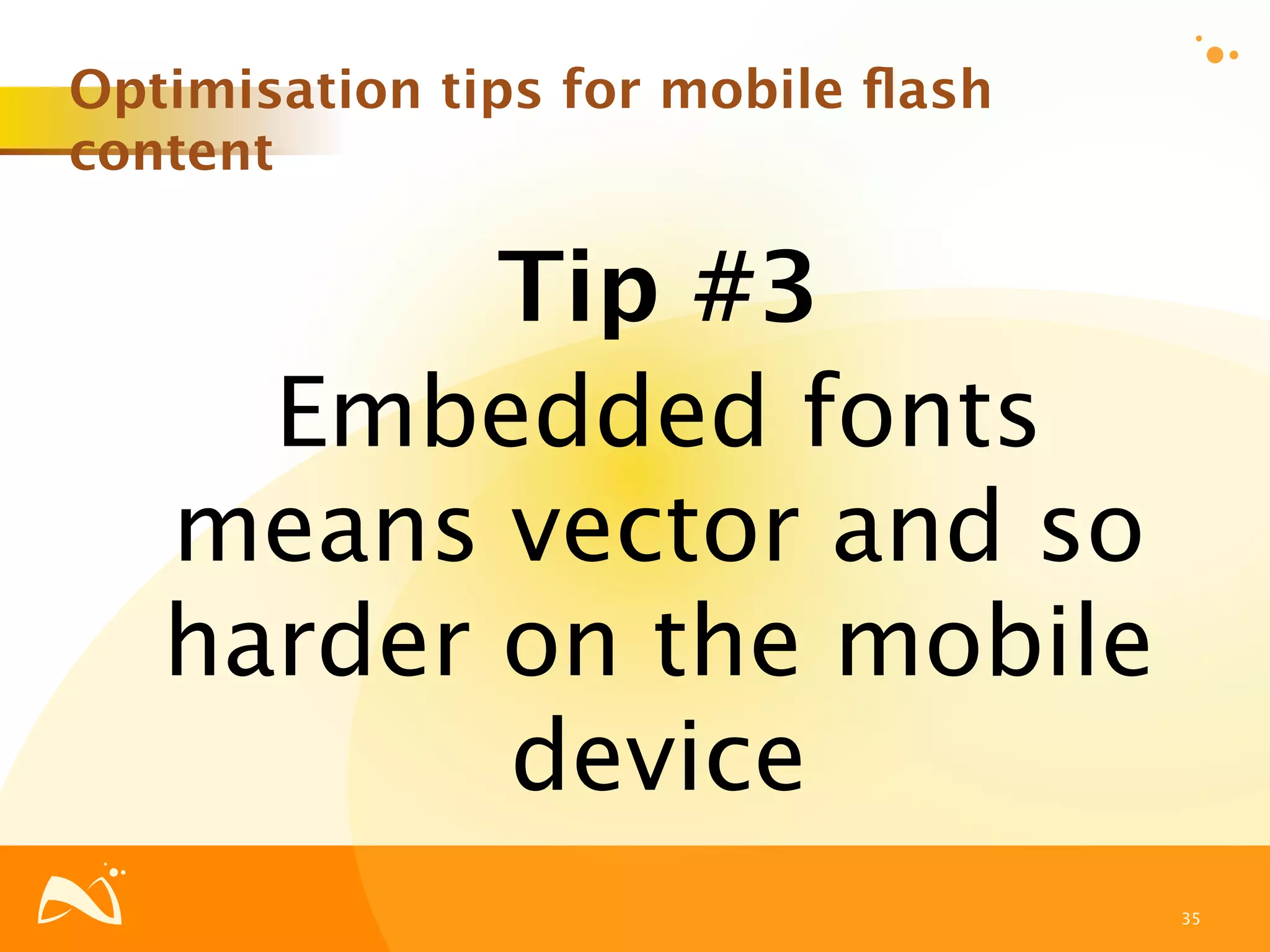 Optimisation tips for mobile ﬂash
content

          Tip #3
     Embedded fonts
   means vector and so
   harder on the mobile
          device
                                    35
 