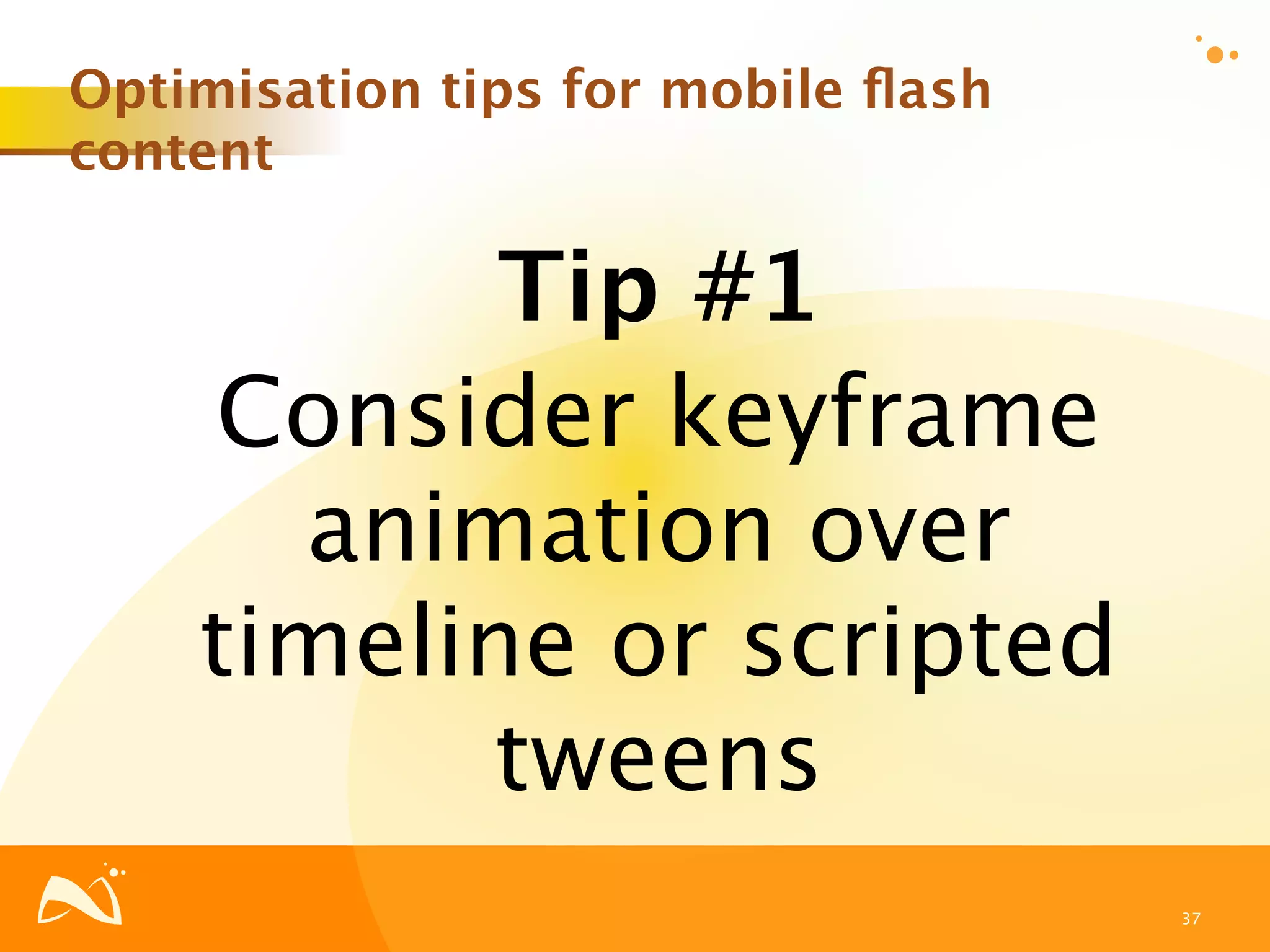 Optimisation tips for mobile ﬂash
content

           Tip #1
    Consider keyframe
      animation over
    timeline or scripted
           tweens
                                    37
 