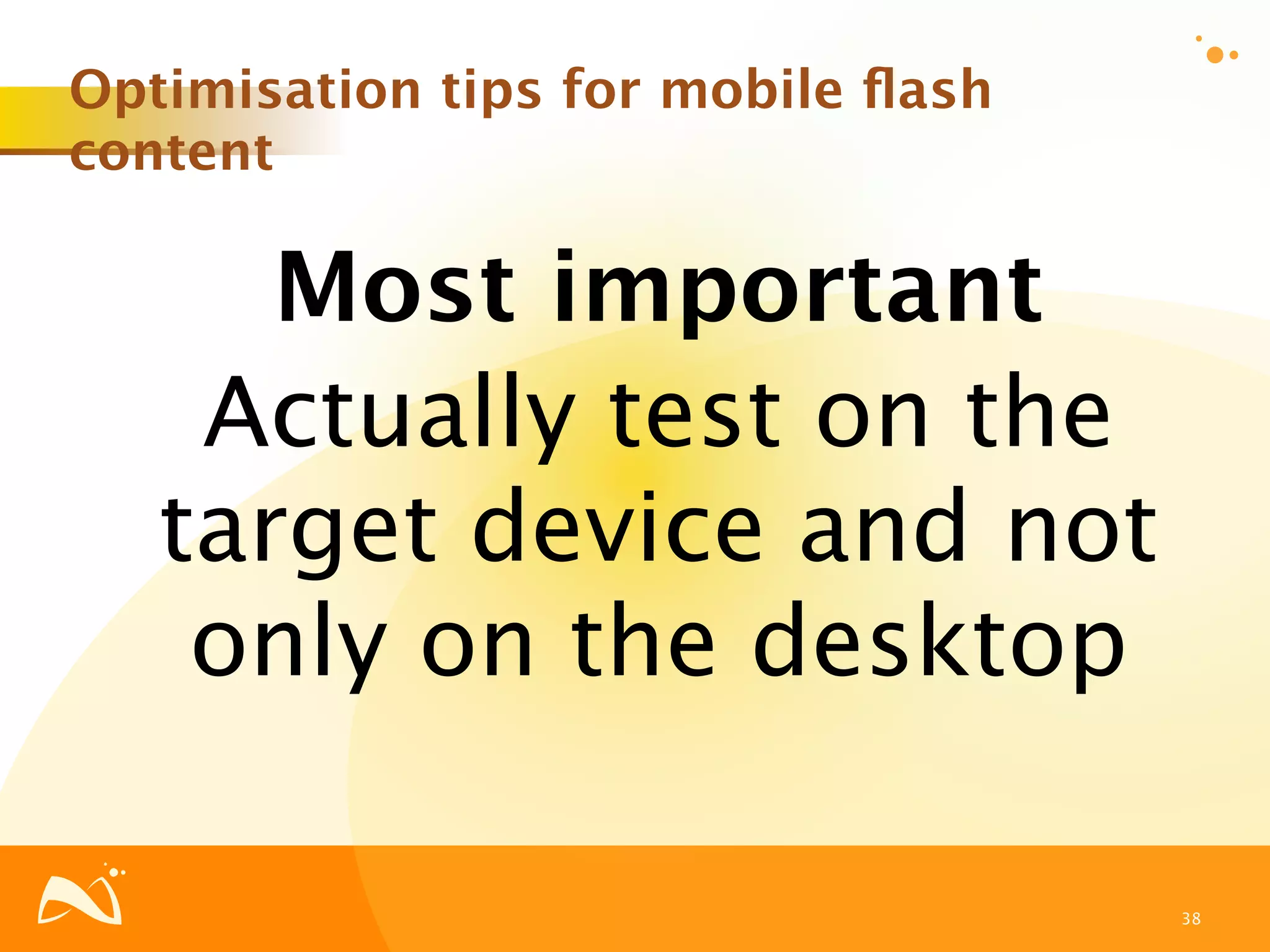 Optimisation tips for mobile ﬂash
content

      Most important
    Actually test on the
   target device and not
    only on the desktop

                                    38
 
